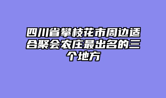 四川省攀枝花市周边适合聚会农庄最出名的三个地方