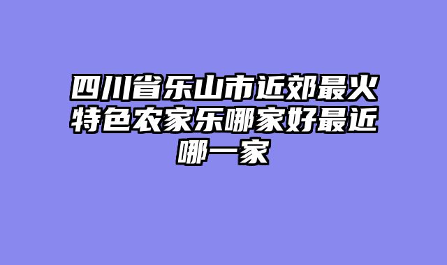 四川省乐山市近郊最火特色农家乐哪家好最近哪一家