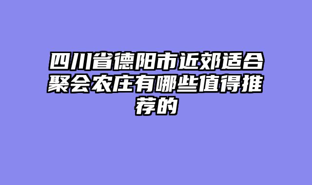 四川省德阳市近郊适合聚会农庄有哪些值得推荐的