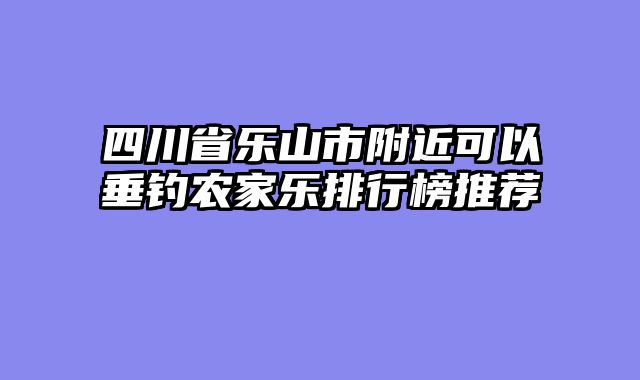 四川省乐山市附近可以垂钓农家乐排行榜推荐