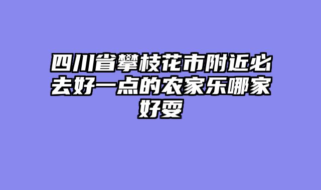 四川省攀枝花市附近必去好一点的农家乐哪家好耍