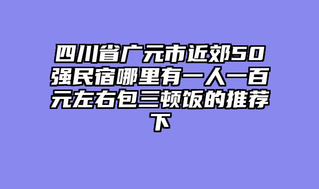 四川省广元市近郊50强民宿哪里有一人一百元左右包三顿饭的推荐下