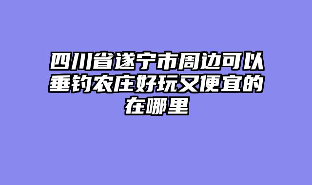 四川省遂宁市周边可以垂钓农庄好玩又便宜的在哪里