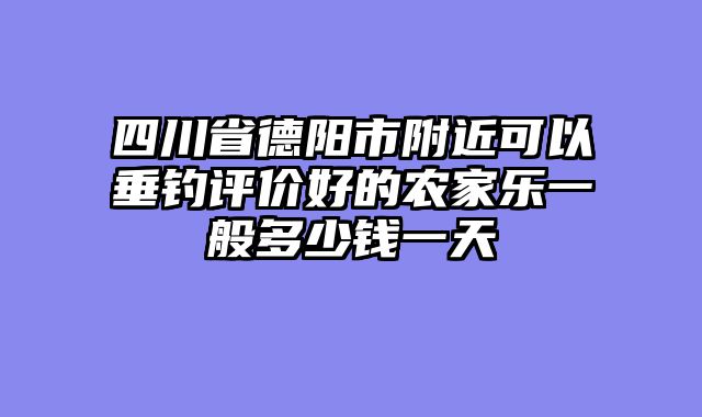 四川省德阳市附近可以垂钓评价好的农家乐一般多少钱一天
