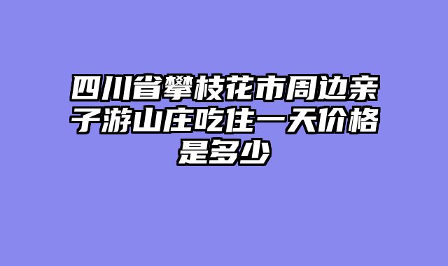 四川省攀枝花市周边亲子游山庄吃住一天价格是多少