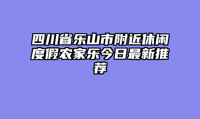 四川省乐山市附近休闲度假农家乐今日最新推荐