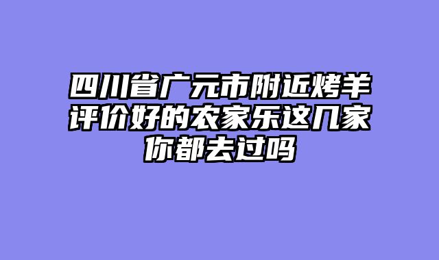 四川省广元市附近烤羊评价好的农家乐这几家你都去过吗