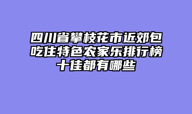 四川省攀枝花市近郊包吃住特色农家乐排行榜十佳都有哪些