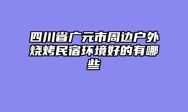 四川省广元市周边户外烧烤民宿环境好的有哪些