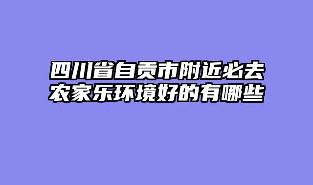 四川省自贡市附近必去农家乐环境好的有哪些