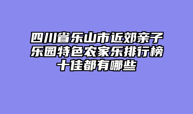 四川省乐山市近郊亲子乐园特色农家乐排行榜十佳都有哪些