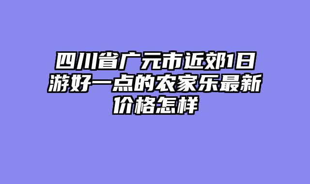 四川省广元市近郊1日游好一点的农家乐最新价格怎样