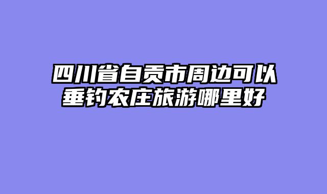 四川省自贡市周边可以垂钓农庄旅游哪里好