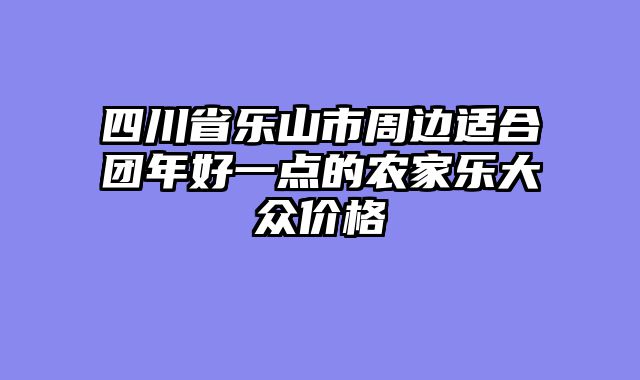 四川省乐山市周边适合团年好一点的农家乐大众价格