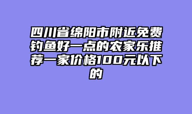 四川省绵阳市附近免费钓鱼好一点的农家乐推荐一家价格100元以下的