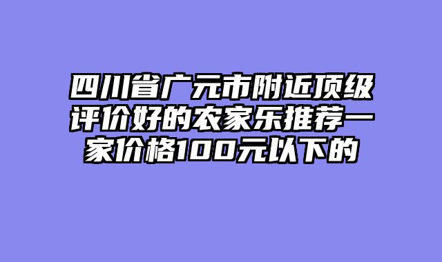 四川省广元市附近顶级评价好的农家乐推荐一家价格100元以下的