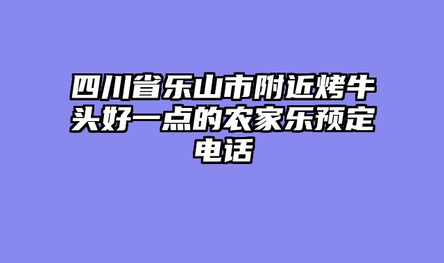 四川省乐山市附近烤牛头好一点的农家乐预定电话