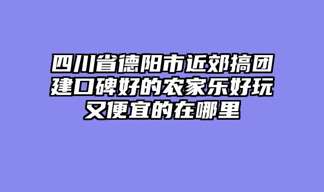 四川省德阳市近郊搞团建口碑好的农家乐好玩又便宜的在哪里