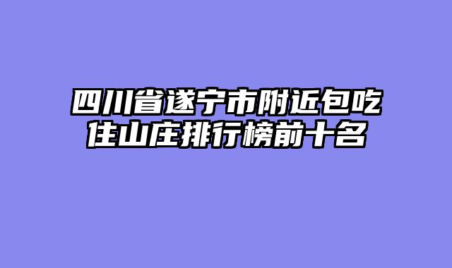 四川省遂宁市附近包吃住山庄排行榜前十名