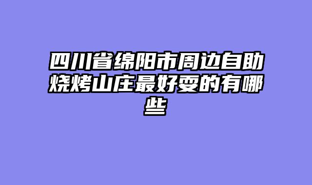 四川省绵阳市周边自助烧烤山庄最好耍的有哪些