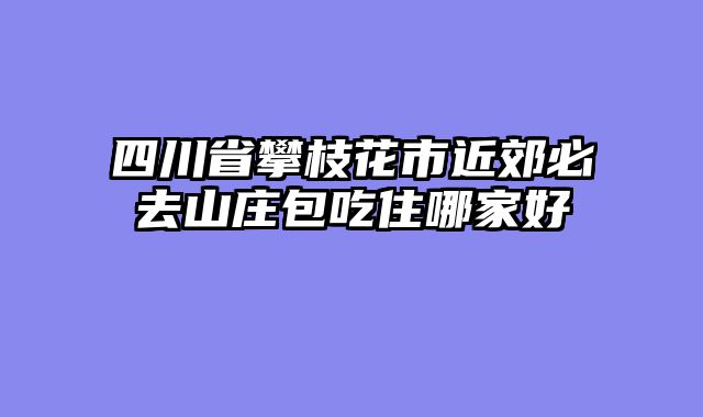 四川省攀枝花市近郊必去山庄包吃住哪家好