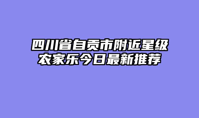 四川省自贡市附近星级农家乐今日最新推荐