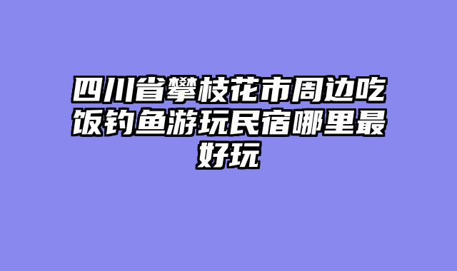 四川省攀枝花市周边吃饭钓鱼游玩民宿哪里最好玩