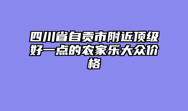 四川省自贡市附近顶级好一点的农家乐大众价格