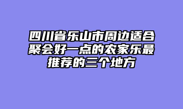 四川省乐山市周边适合聚会好一点的农家乐最推荐的三个地方