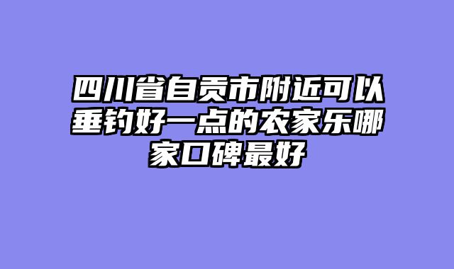 四川省自贡市附近可以垂钓好一点的农家乐哪家口碑最好
