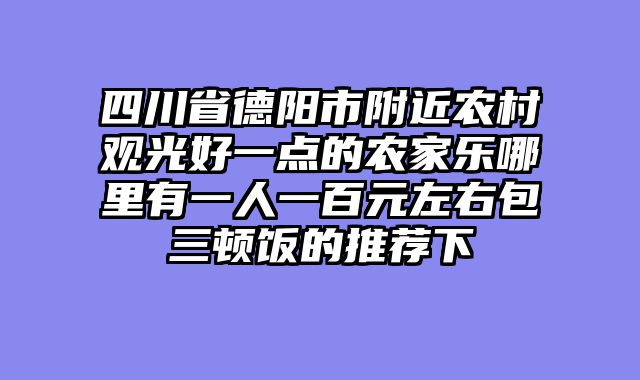 四川省德阳市附近农村观光好一点的农家乐哪里有一人一百元左右包三顿饭的推荐下