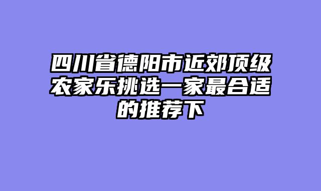 四川省德阳市近郊顶级农家乐挑选一家最合适的推荐下