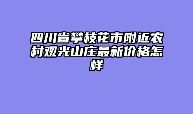 四川省攀枝花市附近农村观光山庄最新价格怎样