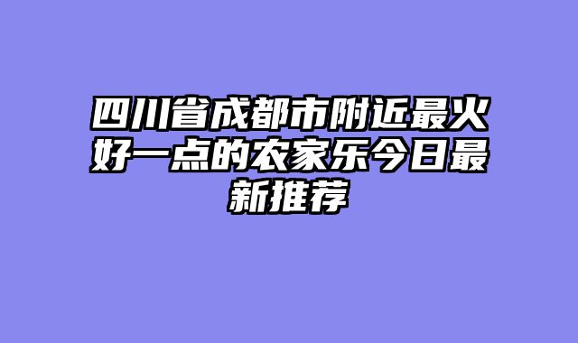 四川省成都市附近最火好一点的农家乐今日最新推荐