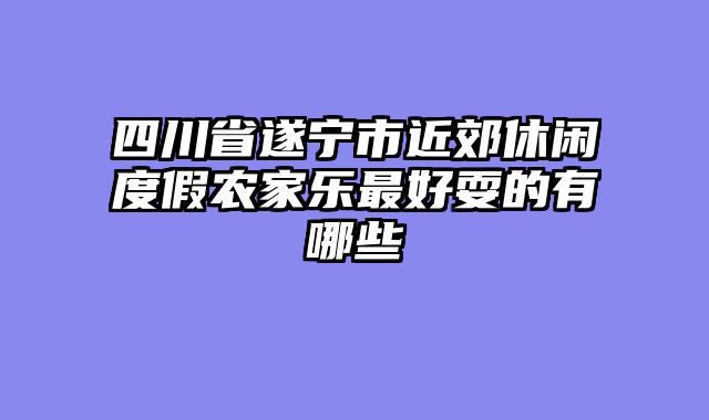 四川省遂宁市近郊休闲度假农家乐最好耍的有哪些