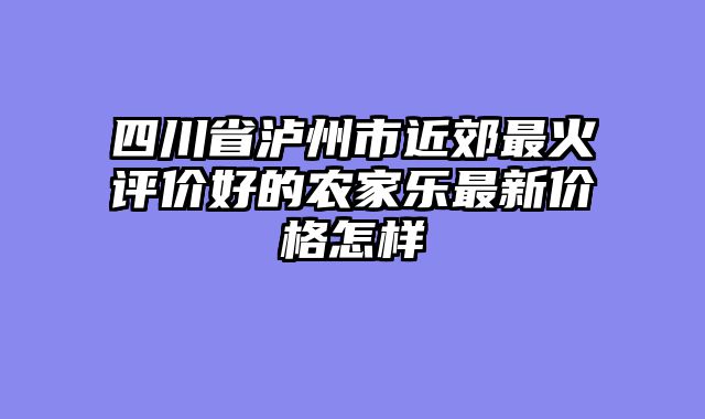 四川省泸州市近郊最火评价好的农家乐最新价格怎样