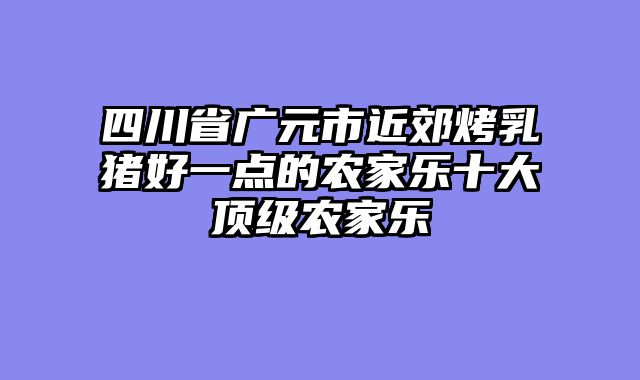 四川省广元市近郊烤乳猪好一点的农家乐十大顶级农家乐
