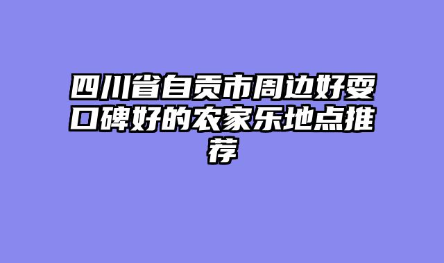 四川省自贡市周边好耍口碑好的农家乐地点推荐