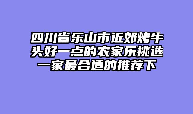 四川省乐山市近郊烤牛头好一点的农家乐挑选一家最合适的推荐下