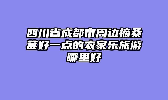 四川省成都市周边摘桑葚好一点的农家乐旅游哪里好