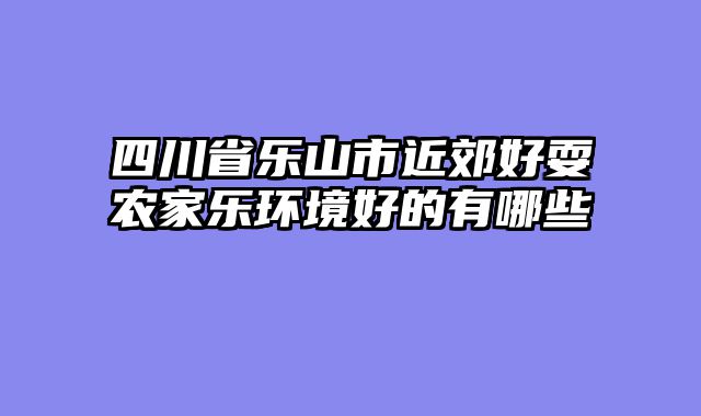 四川省乐山市近郊好耍农家乐环境好的有哪些