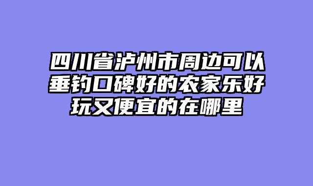 四川省泸州市周边可以垂钓口碑好的农家乐好玩又便宜的在哪里