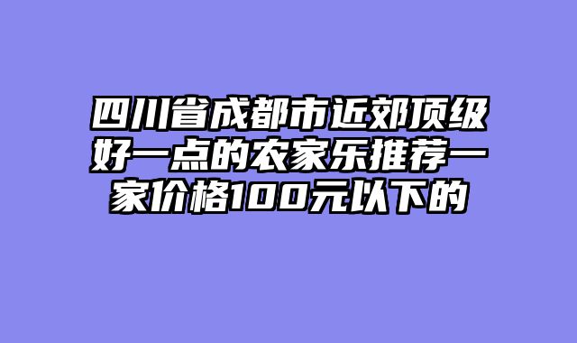 四川省成都市近郊顶级好一点的农家乐推荐一家价格100元以下的