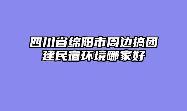 四川省绵阳市周边搞团建民宿环境哪家好