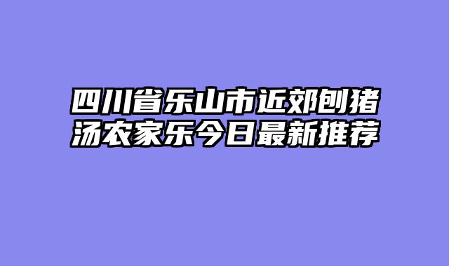 四川省乐山市近郊刨猪汤农家乐今日最新推荐