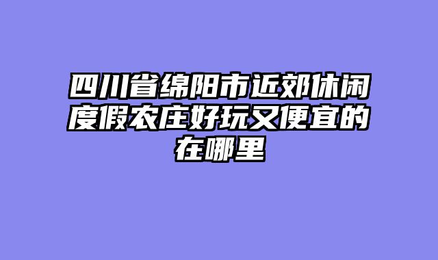 四川省绵阳市近郊休闲度假农庄好玩又便宜的在哪里