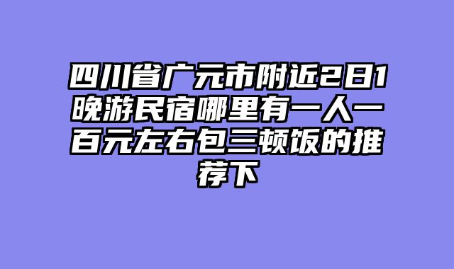 四川省广元市附近2日1晚游民宿哪里有一人一百元左右包三顿饭的推荐下