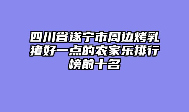四川省遂宁市周边烤乳猪好一点的农家乐排行榜前十名