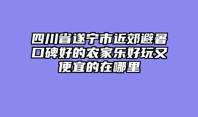 四川省遂宁市近郊避暑口碑好的农家乐好玩又便宜的在哪里