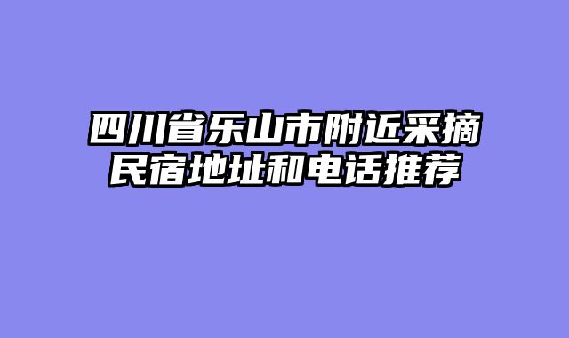 四川省乐山市附近采摘民宿地址和电话推荐